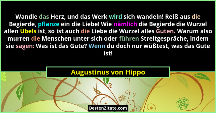 Wandle das Herz, und das Werk wird sich wandeln! Reiß aus die Begierde, pflanze ein die Liebe! Wie nämlich die Begierde die Wur... - Augustinus von Hippo