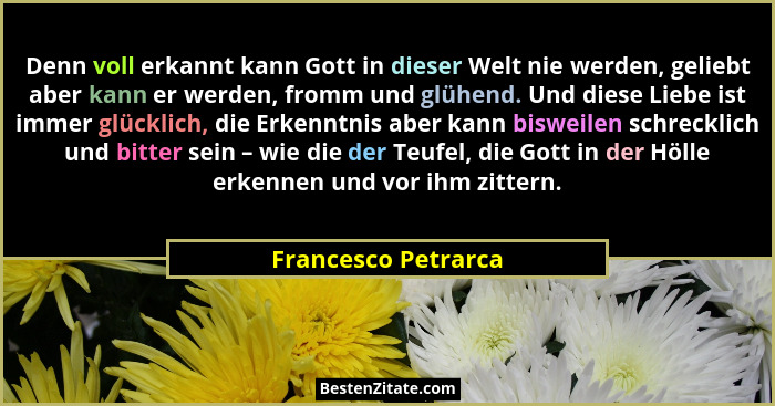 Denn voll erkannt kann Gott in dieser Welt nie werden, geliebt aber kann er werden, fromm und glühend. Und diese Liebe ist immer... - Francesco Petrarca