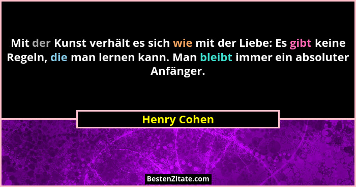 Mit der Kunst verhält es sich wie mit der Liebe: Es gibt keine Regeln, die man lernen kann. Man bleibt immer ein absoluter Anfänger.... - Henry Cohen