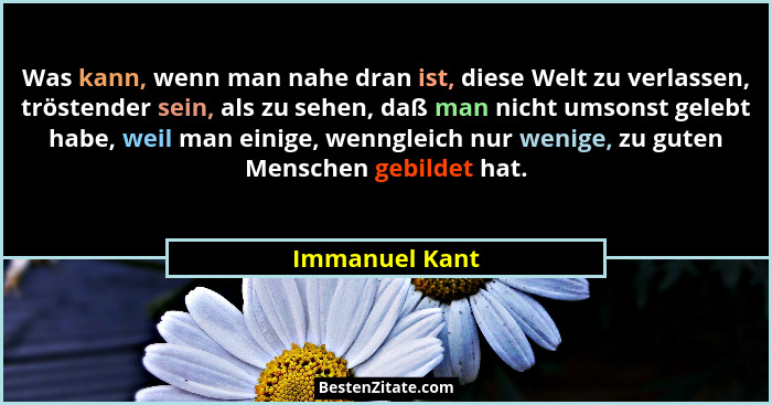Was kann, wenn man nahe dran ist, diese Welt zu verlassen, tröstender sein, als zu sehen, daß man nicht umsonst gelebt habe, weil man... - Immanuel Kant