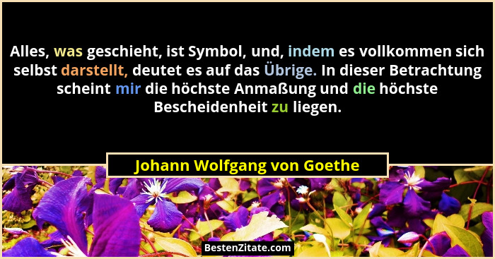 Alles, was geschieht, ist Symbol, und, indem es vollkommen sich selbst darstellt, deutet es auf das Übrige. In dieser Bet... - Johann Wolfgang von Goethe