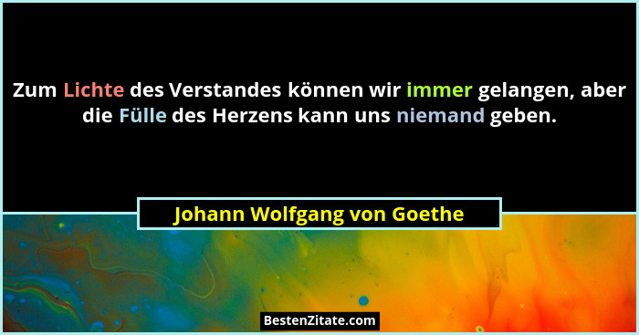 Zum Lichte des Verstandes können wir immer gelangen, aber die Fülle des Herzens kann uns niemand geben.... - Johann Wolfgang von Goethe