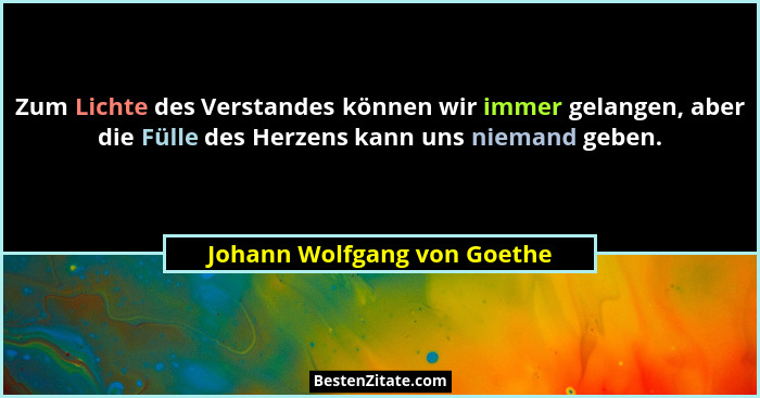 Zum Lichte des Verstandes können wir immer gelangen, aber die Fülle des Herzens kann uns niemand geben.... - Johann Wolfgang von Goethe
