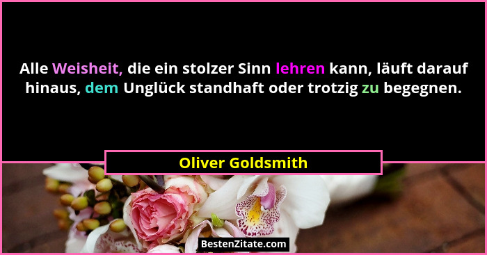 Alle Weisheit, die ein stolzer Sinn lehren kann, läuft darauf hinaus, dem Unglück standhaft oder trotzig zu begegnen.... - Oliver Goldsmith