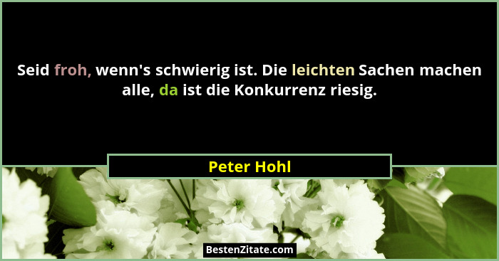 Seid froh, wenn's schwierig ist. Die leichten Sachen machen alle, da ist die Konkurrenz riesig.... - Peter Hohl
