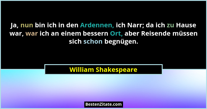 Ja, nun bin ich in den Ardennen, ich Narr; da ich zu Hause war, war ich an einem bessern Ort, aber Reisende müssen sich schon be... - William Shakespeare