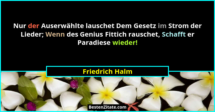 Nur der Auserwählte lauschet Dem Gesetz im Strom der Lieder; Wenn des Genius Fittich rauschet, Schafft er Paradiese wieder!... - Friedrich Halm