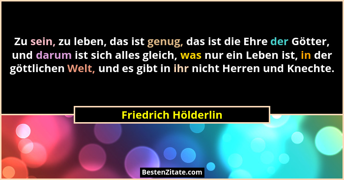 Zu sein, zu leben, das ist genug, das ist die Ehre der Götter, und darum ist sich alles gleich, was nur ein Leben ist, in der gö... - Friedrich Hölderlin