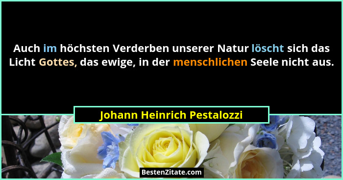 Auch im höchsten Verderben unserer Natur löscht sich das Licht Gottes, das ewige, in der menschlichen Seele nicht aus.... - Johann Heinrich Pestalozzi