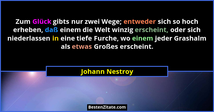 Zum Glück gibts nur zwei Wege; entweder sich so hoch erheben, daß einem die Welt winzig erscheint, oder sich niederlassen in eine tie... - Johann Nestroy