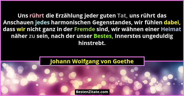 Uns rührt die Erzählung jeder guten Tat, uns rührt das Anschauen jedes harmonischen Gegenstandes, wir fühlen dabei, dass... - Johann Wolfgang von Goethe