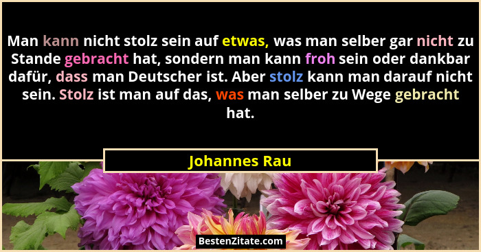 Man kann nicht stolz sein auf etwas, was man selber gar nicht zu Stande gebracht hat, sondern man kann froh sein oder dankbar dafür, da... - Johannes Rau