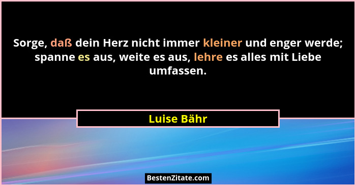 Sorge, daß dein Herz nicht immer kleiner und enger werde; spanne es aus, weite es aus, lehre es alles mit Liebe umfassen.... - Luise Bähr