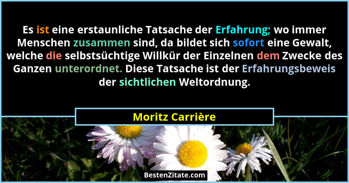 Es ist eine erstaunliche Tatsache der Erfahrung; wo immer Menschen zusammen sind, da bildet sich sofort eine Gewalt, welche die selb... - Moritz Carrière