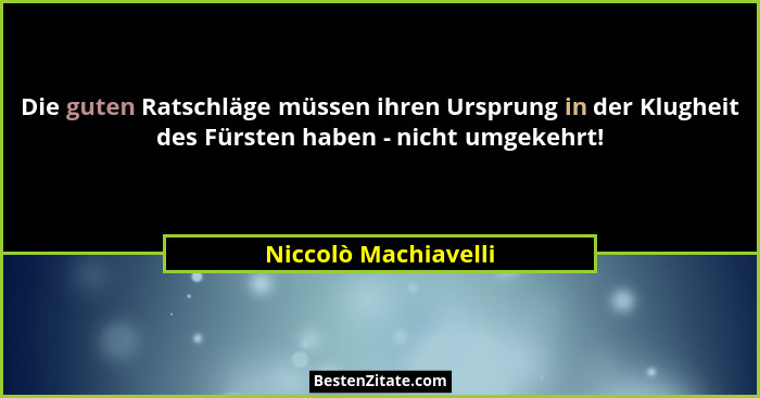 Die guten Ratschläge müssen ihren Ursprung in der Klugheit des Fürsten haben - nicht umgekehrt!... - Niccolò Machiavelli