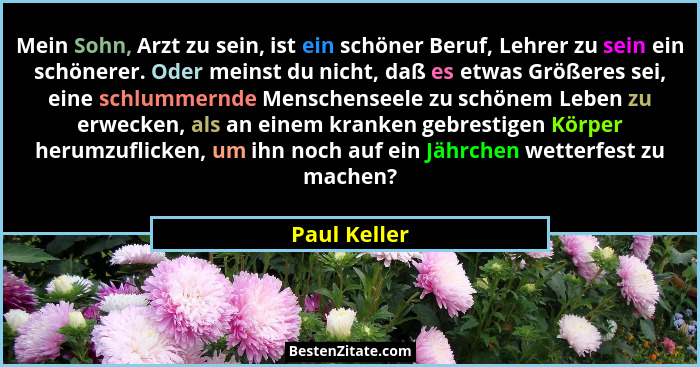 Mein Sohn, Arzt zu sein, ist ein schöner Beruf, Lehrer zu sein ein schönerer. Oder meinst du nicht, daß es etwas Größeres sei, eine schl... - Paul Keller