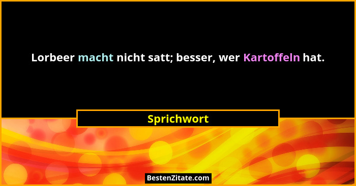 Lorbeer macht nicht satt; besser, wer Kartoffeln hat.... - Sprichwort