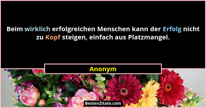 Beim wirklich erfolgreichen Menschen kann der Erfolg nicht zu Kopf steigen, einfach aus Platzmangel.... - Anonym