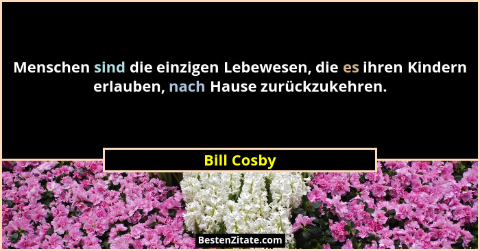 Menschen sind die einzigen Lebewesen, die es ihren Kindern erlauben, nach Hause zurückzukehren.... - Bill Cosby