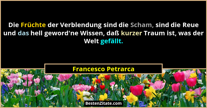 Die Früchte der Verblendung sind die Scham, sind die Reue und das hell geword'ne Wissen, daß kurzer Traum ist, was der Welt g... - Francesco Petrarca