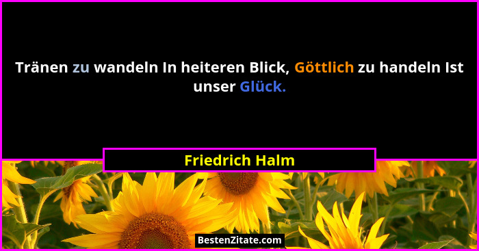 Tränen zu wandeln In heiteren Blick, Göttlich zu handeln Ist unser Glück.... - Friedrich Halm