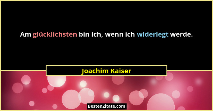 Am glücklichsten bin ich, wenn ich widerlegt werde.... - Joachim Kaiser