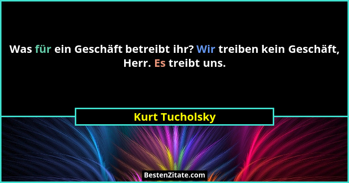 Was für ein Geschäft betreibt ihr? Wir treiben kein Geschäft, Herr. Es treibt uns.... - Kurt Tucholsky
