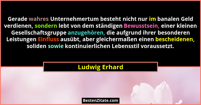 Gerade wahres Unternehmertum besteht nicht nur im banalen Geld verdienen, sondern lebt von dem ständigen Bewusstsein, einer kleinen Ge... - Ludwig Erhard