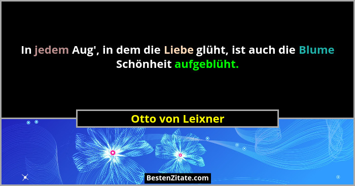 In jedem Aug', in dem die Liebe glüht, ist auch die Blume Schönheit aufgeblüht.... - Otto von Leixner