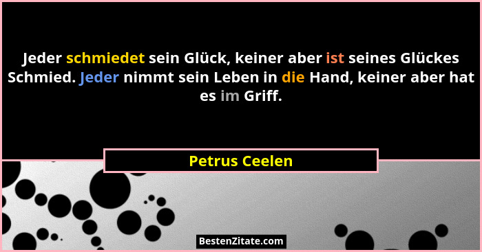 Jeder schmiedet sein Glück, keiner aber ist seines Glückes Schmied. Jeder nimmt sein Leben in die Hand, keiner aber hat es im Griff.... - Petrus Ceelen