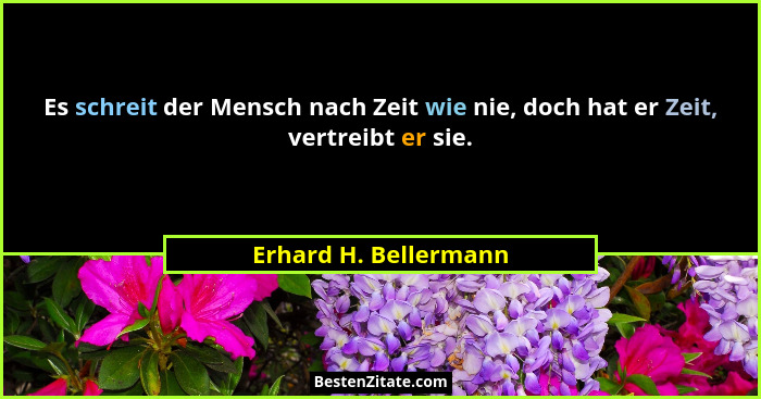 Es schreit der Mensch nach Zeit wie nie, doch hat er Zeit, vertreibt er sie.... - Erhard H. Bellermann