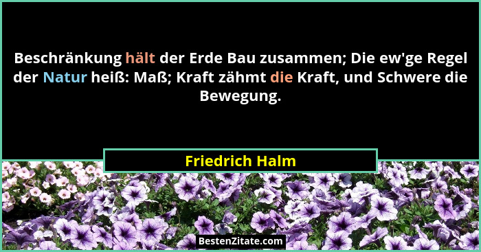 Beschränkung hält der Erde Bau zusammen; Die ew'ge Regel der Natur heiß: Maß; Kraft zähmt die Kraft, und Schwere die Bewegung.... - Friedrich Halm