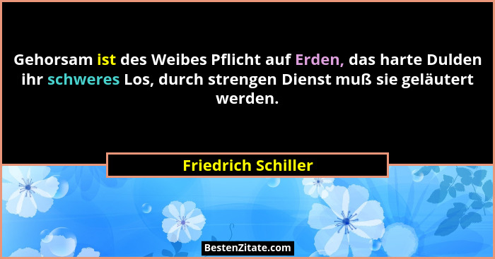 Gehorsam ist des Weibes Pflicht auf Erden, das harte Dulden ihr schweres Los, durch strengen Dienst muß sie geläutert werden.... - Friedrich Schiller
