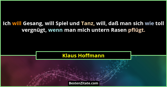 Ich will Gesang, will Spiel und Tanz, will, daß man sich wie toll vergnügt, wenn man mich untern Rasen pflügt.... - Klaus Hoffmann