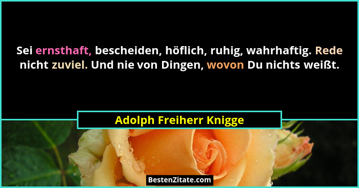 Sei ernsthaft, bescheiden, höflich, ruhig, wahrhaftig. Rede nicht zuviel. Und nie von Dingen, wovon Du nichts weißt.... - Adolph Freiherr Knigge