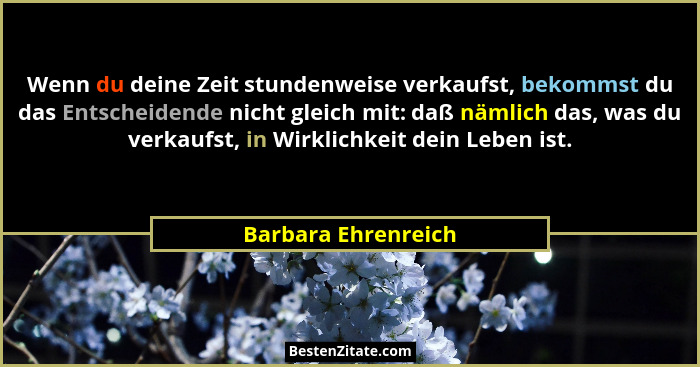 Wenn du deine Zeit stundenweise verkaufst, bekommst du das Entscheidende nicht gleich mit: daß nämlich das, was du verkaufst, in... - Barbara Ehrenreich
