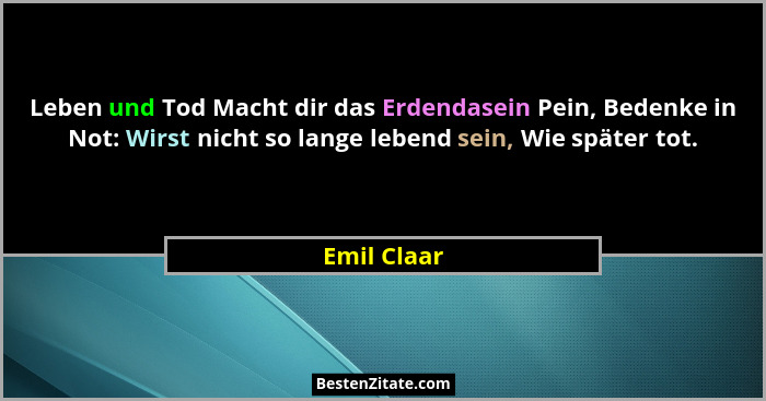 Leben und Tod Macht dir das Erdendasein Pein, Bedenke in Not: Wirst nicht so lange lebend sein, Wie später tot.... - Emil Claar