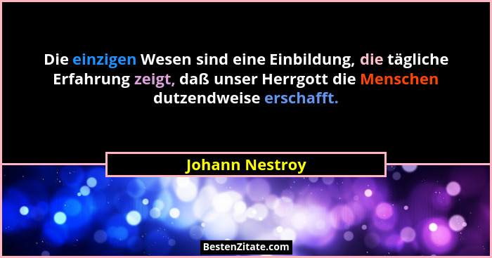 Die einzigen Wesen sind eine Einbildung, die tägliche Erfahrung zeigt, daß unser Herrgott die Menschen dutzendweise erschafft.... - Johann Nestroy