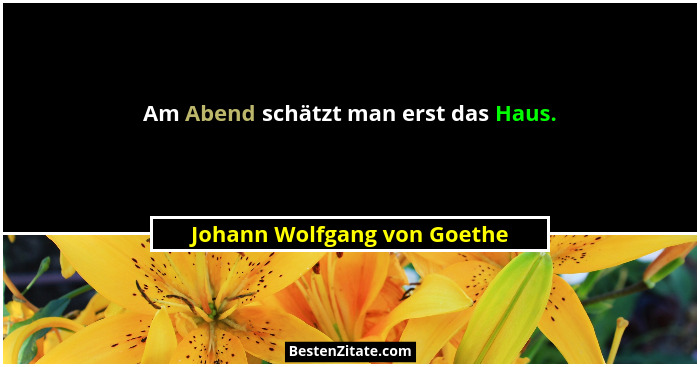 Am Abend schätzt man erst das Haus.... - Johann Wolfgang von Goethe