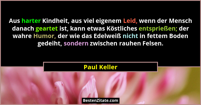 Aus harter Kindheit, aus viel eigenem Leid, wenn der Mensch danach geartet ist, kann etwas Köstliches entsprießen; der wahre Humor, der... - Paul Keller