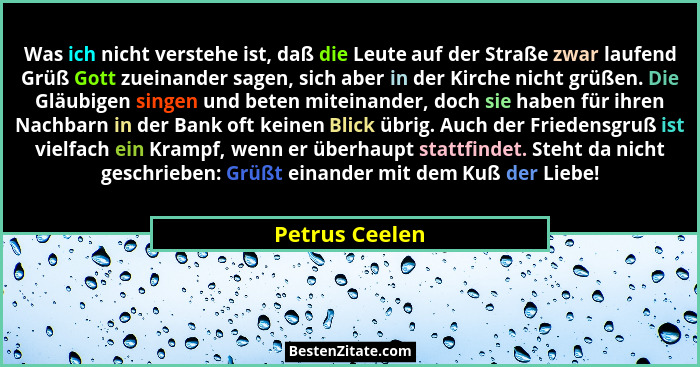 Was ich nicht verstehe ist, daß die Leute auf der Straße zwar laufend Grüß Gott zueinander sagen, sich aber in der Kirche nicht grüßen... - Petrus Ceelen