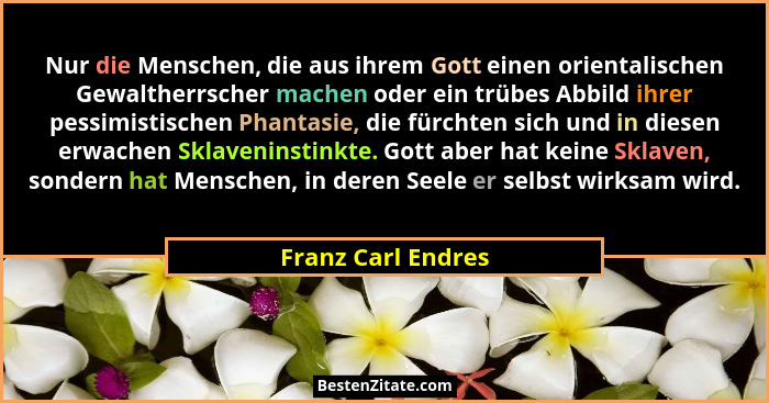 Nur die Menschen, die aus ihrem Gott einen orientalischen Gewaltherrscher machen oder ein trübes Abbild ihrer pessimistischen Phan... - Franz Carl Endres