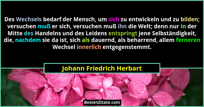 Des Wechsels bedarf der Mensch, um sich zu entwickeln und zu bilden; versuchen muß er sich, versuchen muß ihn die Welt; den... - Johann Friedrich Herbart