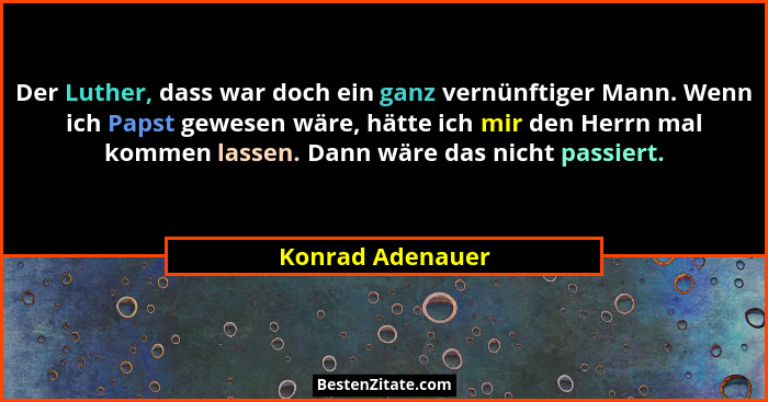 Der Luther, dass war doch ein ganz vernünftiger Mann. Wenn ich Papst gewesen wäre, hätte ich mir den Herrn mal kommen lassen. Dann w... - Konrad Adenauer