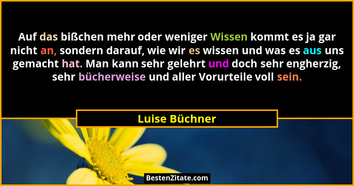 Auf das bißchen mehr oder weniger Wissen kommt es ja gar nicht an, sondern darauf, wie wir es wissen und was es aus uns gemacht hat. M... - Luise Büchner
