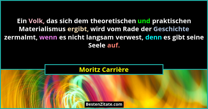 Ein Volk, das sich dem theoretischen und praktischen Materialismus ergibt, wird vom Rade der Geschichte zermalmt, wenn es nicht lang... - Moritz Carrière