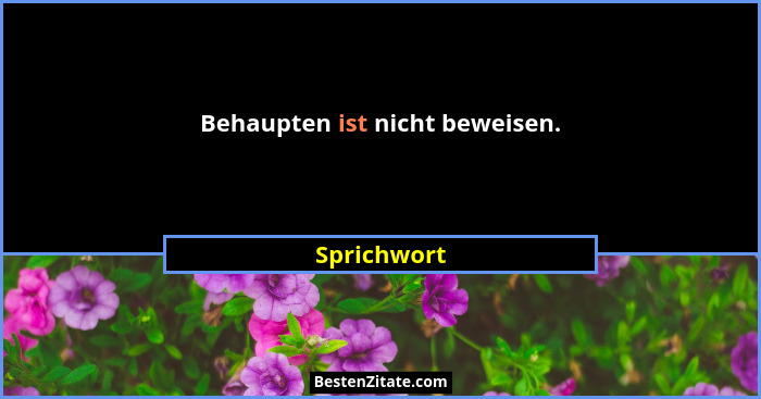 Behaupten ist nicht beweisen.... - Sprichwort