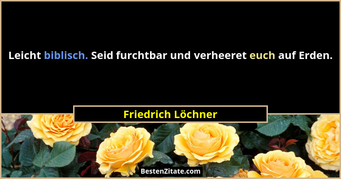 Leicht biblisch. Seid furchtbar und verheeret euch auf Erden.... - Friedrich Löchner