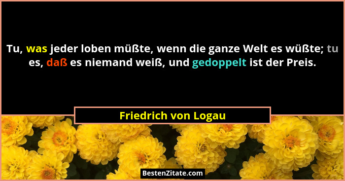 Tu, was jeder loben müßte, wenn die ganze Welt es wüßte; tu es, daß es niemand weiß, und gedoppelt ist der Preis.... - Friedrich von Logau