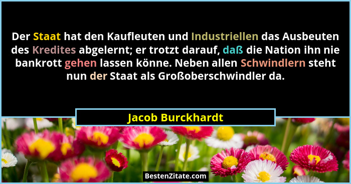 Der Staat hat den Kaufleuten und Industriellen das Ausbeuten des Kredites abgelernt; er trotzt darauf, daß die Nation ihn nie bankr... - Jacob Burckhardt
